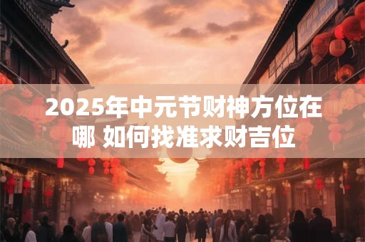 2025年中元节财神方位在哪 如何找准求财吉位