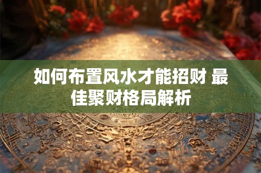 详细阅读:如何布置风水才能招财 最佳聚财格局解析 如何布置风水才能招财 最佳聚财格局解析