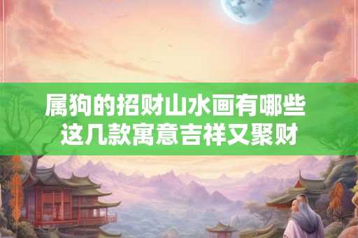 属狗的招财山水画有哪些 这几款寓意吉祥又聚财