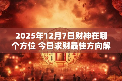 2025年12月7日财神在哪个方位 今日求财最佳方向解析