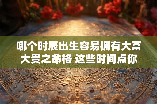 哪个时辰出生容易拥有大富大贵之命格 这些时间点你需要知道
