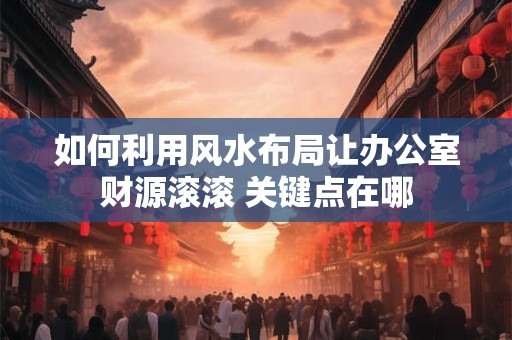 如何利用风水布局让办公室财源滚滚 关键点在哪