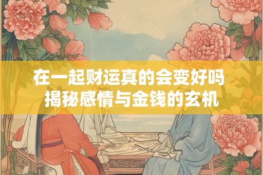 在一起财运真的会变好吗 揭秘感情与金钱的玄机