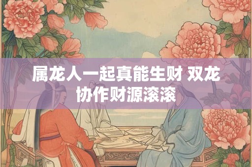 属龙人一起真能生财 双龙协作财源滚滚
