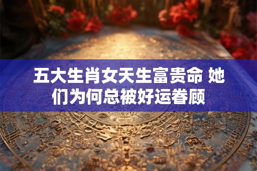 五大生肖女天生富贵命 她们为何总被好运眷顾