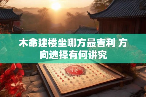 木命建楼坐哪方最吉利 方向选择有何讲究