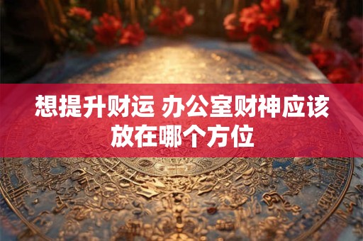想提升财运 办公室财神应该放在哪个方位