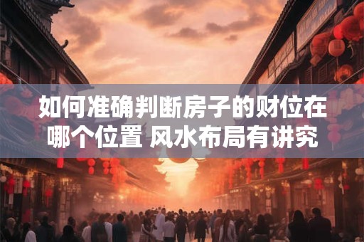 如何准确判断房子的财位在哪个位置 风水布局有讲究