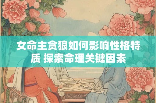 女命主贪狼如何影响性格特质 探索命理关键因素