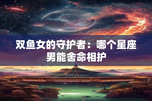 双鱼女的守护者：哪个星座男能舍命相护