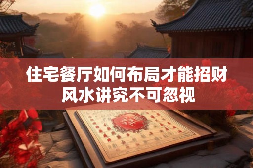 住宅餐厅如何布局才能招财 风水讲究不可忽视