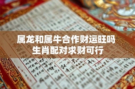 属龙和属牛合作财运旺吗 生肖配对求财可行