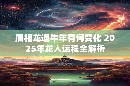 属相龙遇牛年有何变化 2025年龙人运程全解析