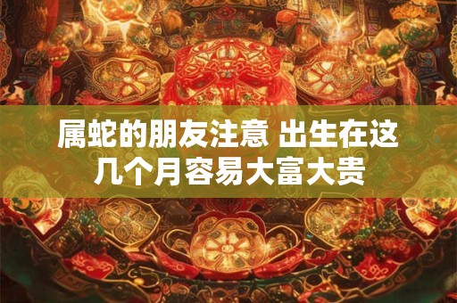 属蛇的朋友注意 出生在这几个月容易大富大贵
