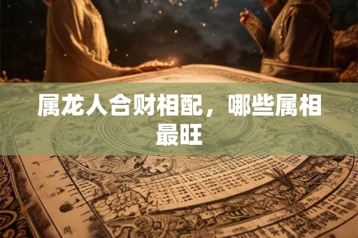 属龙人合财相配，哪些属相最旺