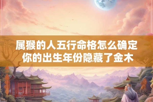 属猴的人五行命格怎么确定 你的出生年份隐藏了金木水火土哪种属性