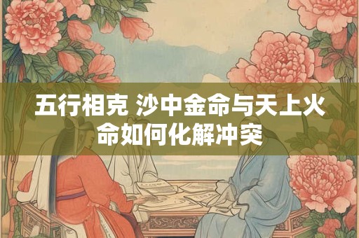 五行相克 沙中金命与天上火命如何化解冲突