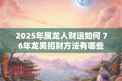 2025年属龙人财运如何 76年龙男招财方法有哪些