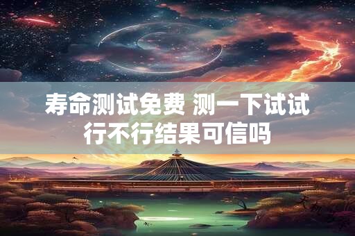 寿命测试免费 测一下试试行不行结果可信吗
