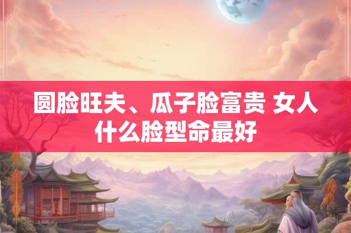 圆脸旺夫、瓜子脸富贵 女人什么脸型命最好