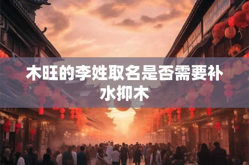 详细阅读:木旺的李姓取名是否需要补水抑木 木旺的李姓取名是否需要补水抑木