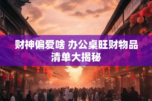 财神偏爱啥 办公桌旺财物品清单大揭秘