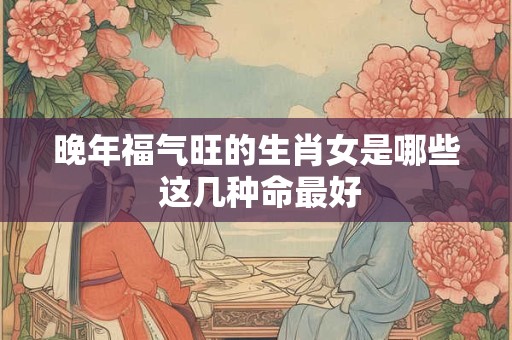 晚年福气旺的生肖女是哪些 这几种命最好