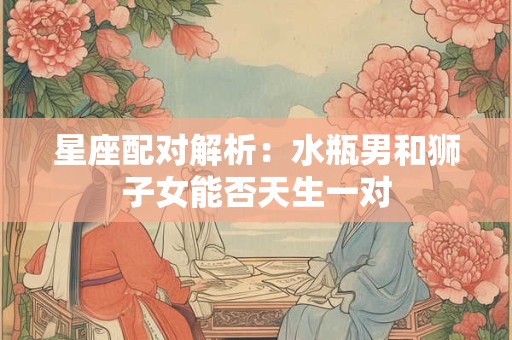星座配对解析：水瓶男和狮子女能否天生一对