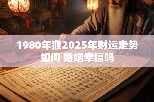 1980年猴2025年财运走势如何 婚姻幸福吗