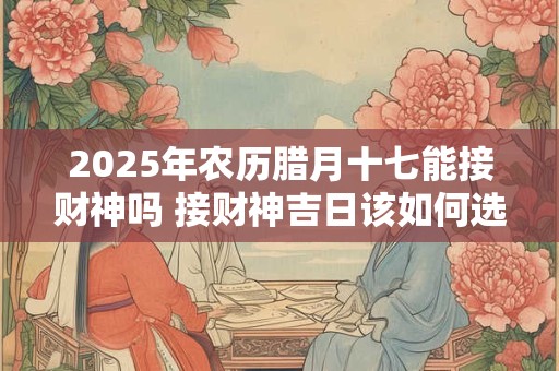 2025年农历腊月十七能接财神吗 接财神吉日该如何选