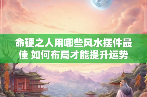 命硬之人用哪些风水摆件最佳 如何布局才能提升运势