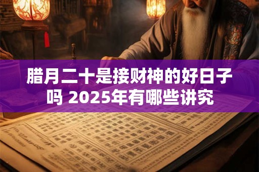 腊月二十是接财神的好日子吗 2025年有哪些讲究