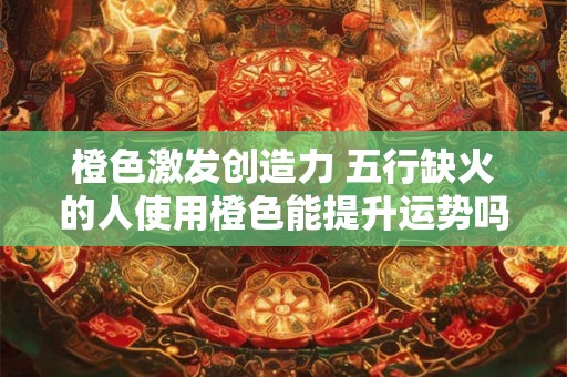 橙色激发创造力 五行缺火的人使用橙色能提升运势吗