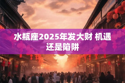 水瓶座2025年发大财 机遇还是陷阱