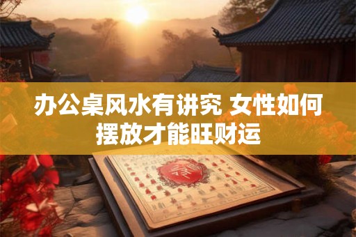 办公桌风水有讲究 女性如何摆放才能旺财运