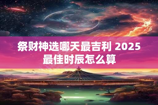 祭财神选哪天最吉利 2025最佳时辰怎么算