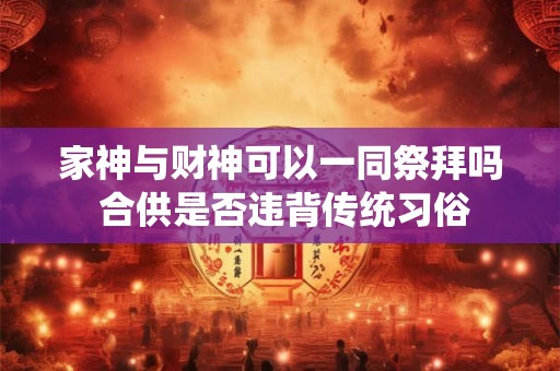 家神与财神可以一同祭拜吗 合供是否违背传统习俗