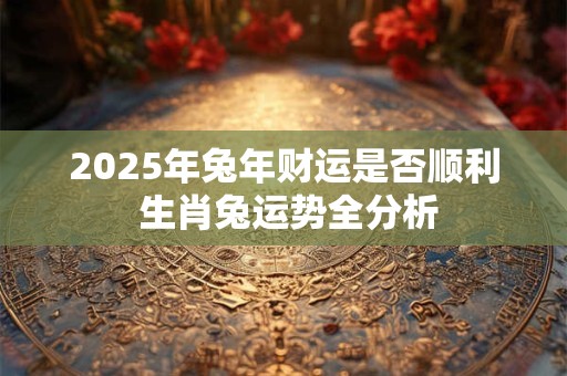 2025年兔年财运是否顺利 生肖兔运势全分析