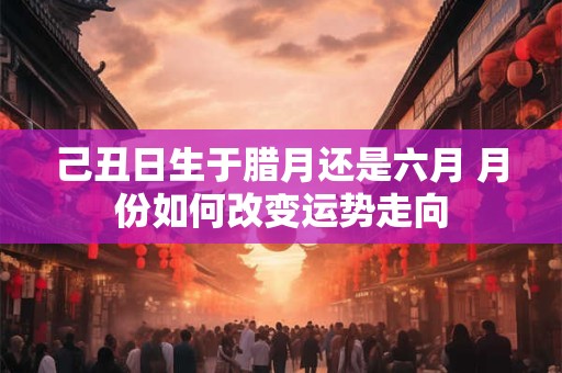 详细阅读:己丑日生于腊月还是六月 月份如何改变运势走向 己丑日生于腊月还是六月 月份如何改变运势走向