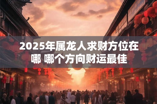 2025年属龙人求财方位在哪 哪个方向财运最佳