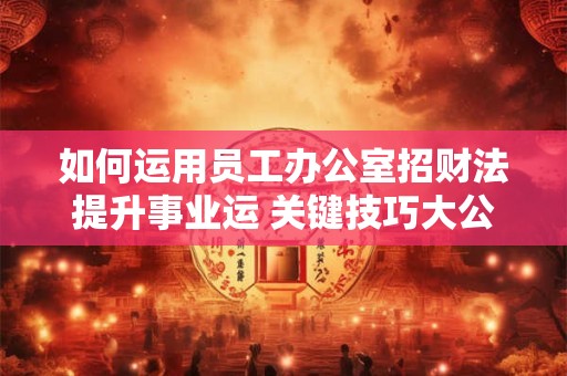 如何运用员工办公室招财法提升事业运 关键技巧大公开