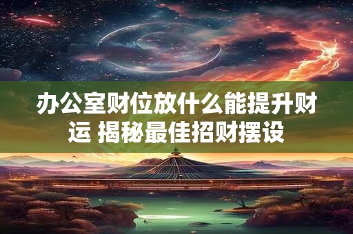 办公室财位放什么能提升财运 揭秘最佳招财摆设