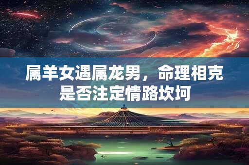 属羊女遇属龙男,命理相克是否注定情路坎坷 属羊女遇属龙男,命理相克是否注定情路坎坷