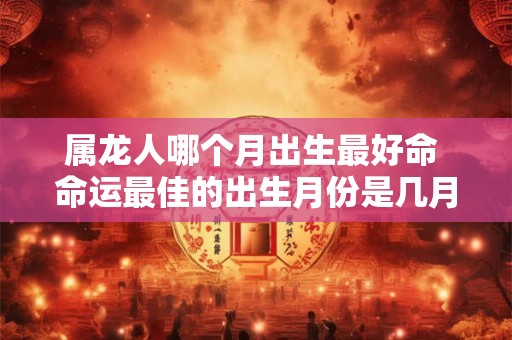 属龙人哪个月出生最好命 命运最佳的出生月份是几月