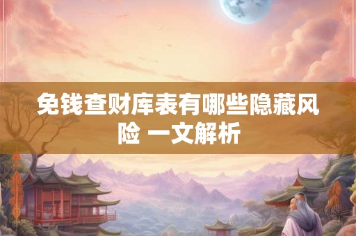 免钱查财库表有哪些隐藏风险 一文解析 免钱查财库表有哪些隐藏风险 一文解析