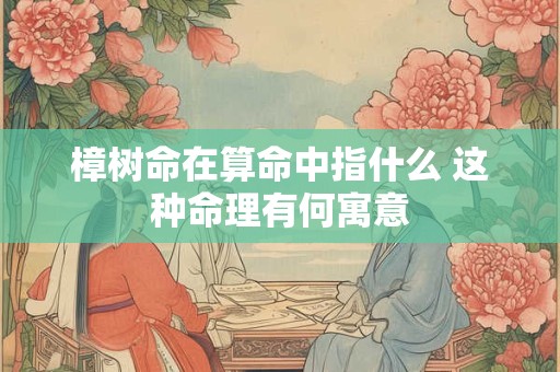 樟树命在算命中指什么 这种命理有何寓意