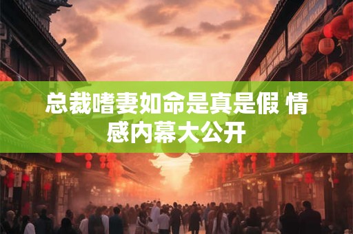 总裁嗜妻如命是真是假 情感内幕大公开