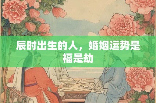 辰时出生的人，婚姻运势是福是劫