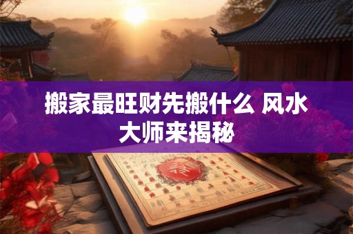 搬家最旺财先搬什么 风水大师来揭秘