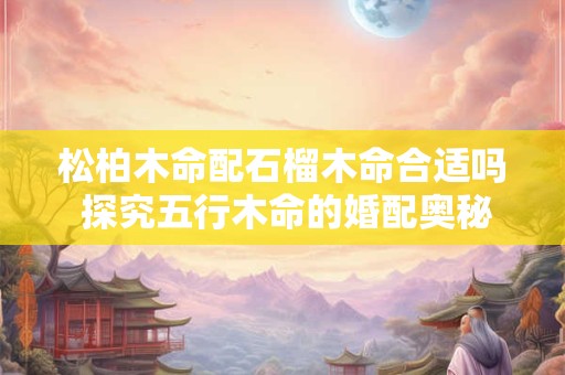 松柏木命配石榴木命合适吗 探究五行木命的婚配奥秘 松柏木命配石榴木命合适吗 探究五行木命的婚配奥秘